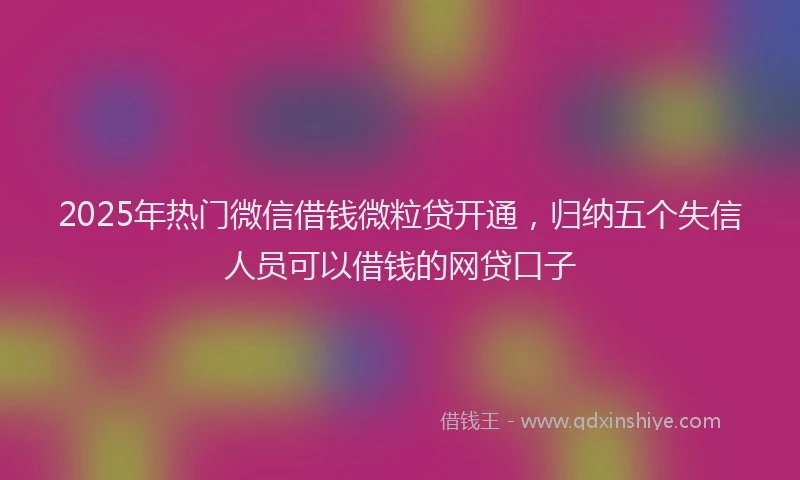 2025年热门微信借钱微粒贷开通，归纳五个失信人员可以借钱的网贷口子