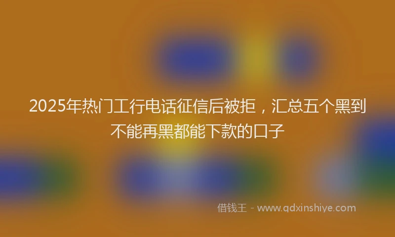 2025年热门工行电话征信后被拒，汇总五个黑到不能再黑都能下款的口子