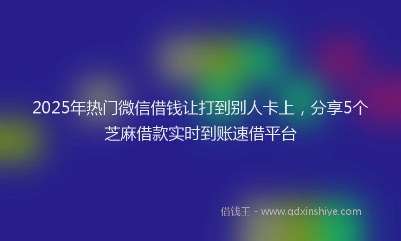 2025年热门微信借钱让打到别人卡上，分享5个芝麻借款实时到账速借平台