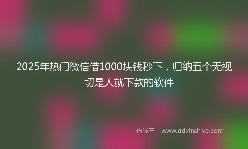 2025年热门微信借1000块钱秒下，归纳五个无视一切是人就下款的软件