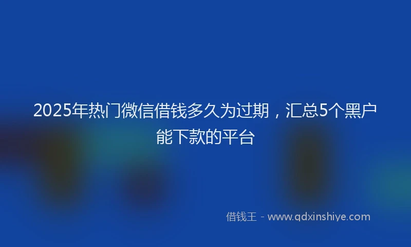 2025年热门微信借钱多久为过期，汇总5个黑户能下款的平台