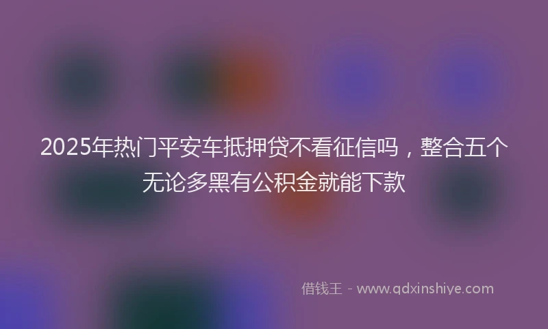 2025年热门平安车抵押贷不看征信吗，整合五个无论多黑有公积金就能下款
