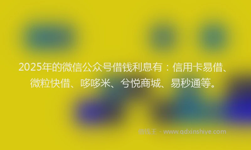 2025年的微信公众号借钱利息有：信用卡易借、微粒快借、哆哆米、兮悦商城、易秒通等。