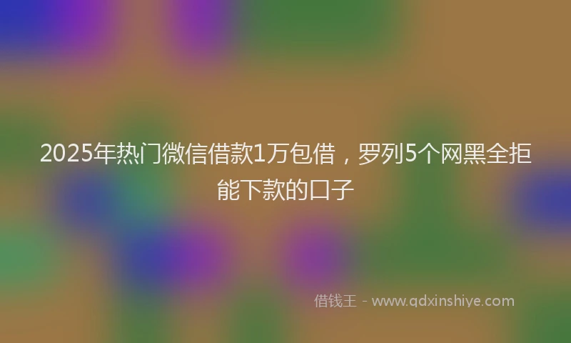 2025年热门微信借款1万包借，罗列5个网黑全拒能下款的口子