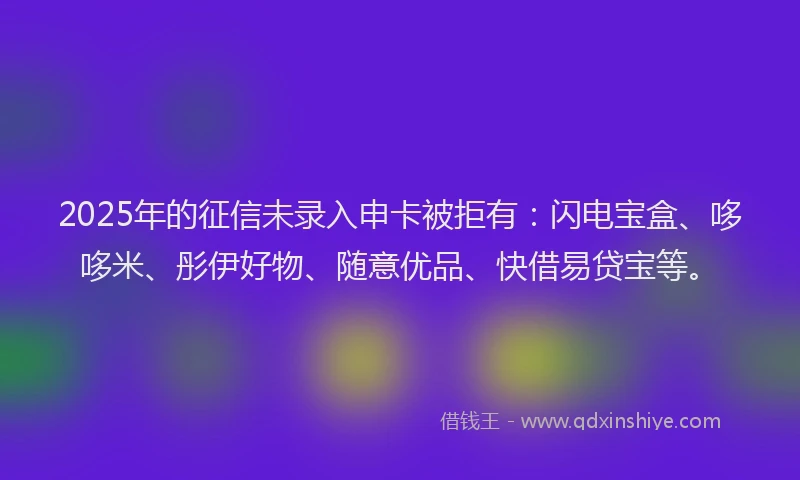 2025年的征信未录入申卡被拒有：闪电宝盒、哆哆米、彤伊好物、随意优品、快借易贷宝等。