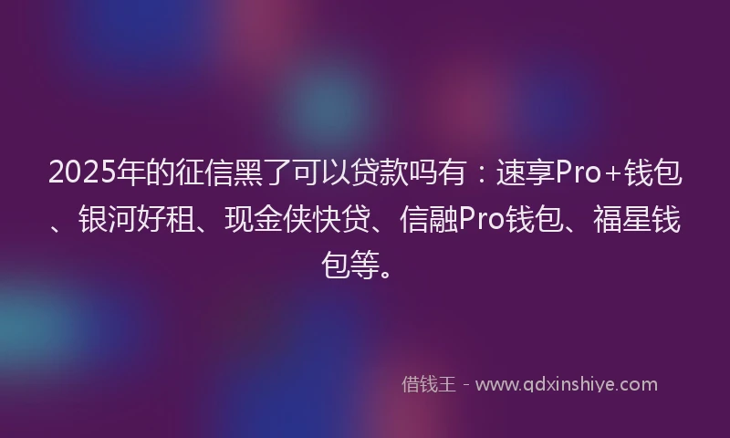 2025年的征信黑了可以贷款吗有：速享Pro+钱包、银河好租、现金侠快贷、信融Pro钱包、福星钱包等。
