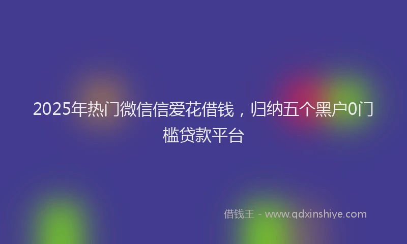 2025年热门微信信爱花借钱，归纳五个黑户0门槛贷款平台
