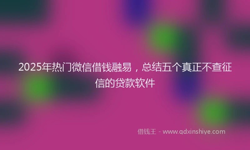 2025年热门微信借钱融易，总结五个真正不查征信的贷款软件
