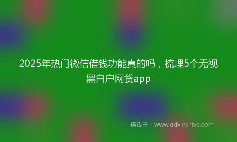 2025年热门微信借钱功能真的吗，梳理5个无视黑白户网贷app