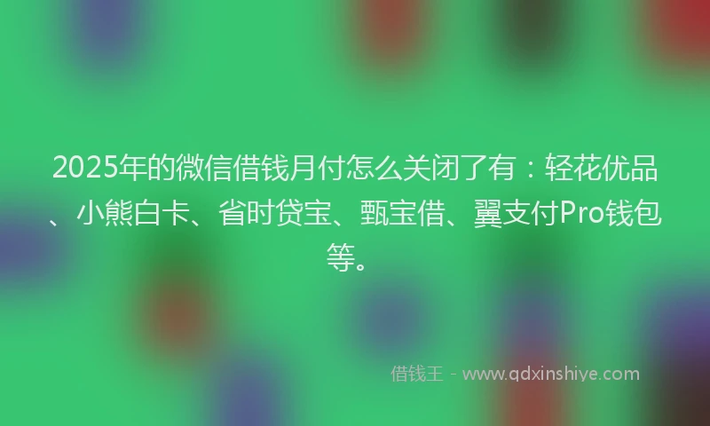 2025年的微信借钱月付怎么关闭了有：轻花优品、小熊白卡、省时贷宝、甄宝借、翼支付Pro钱包等。
