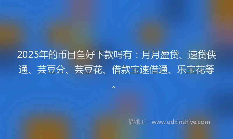 2025年的币目鱼好下款吗有：月月盈贷、速贷侠通、芸豆分、芸豆花、借款宝速借通、乐宝花等。