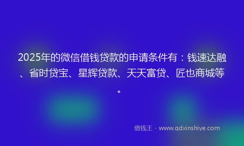 2025年的微信借钱贷款的申请条件有：钱速达融、省时贷宝、星辉贷款、天天富贷、匠也商城等。