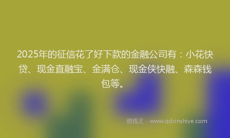 2025年的征信花了好下款的金融公司有：小花快贷、现金直融宝、金满仓、现金侠快融、森森钱包等。