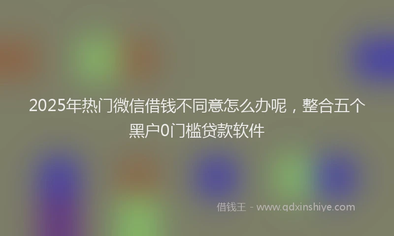2025年热门微信借钱不同意怎么办呢，整合五个黑户0门槛贷款软件