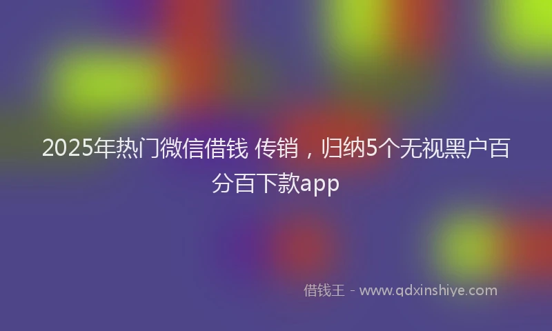 2025年热门微信借钱 传销，归纳5个无视黑户百分百下款app