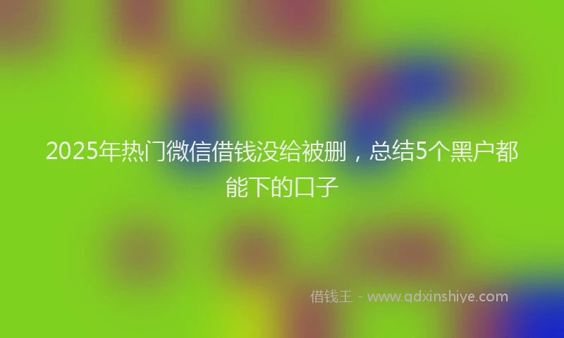 2025年热门微信借钱没给被删，总结5个黑户都能下的口子
