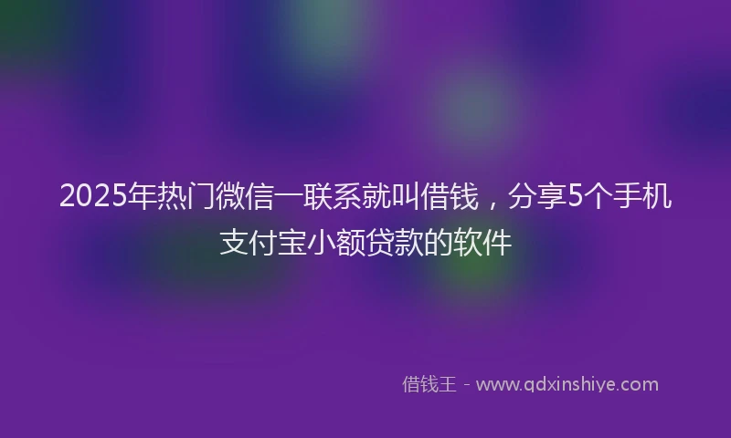 2025年热门微信一联系就叫借钱，分享5个手机支付宝小额贷款的软件