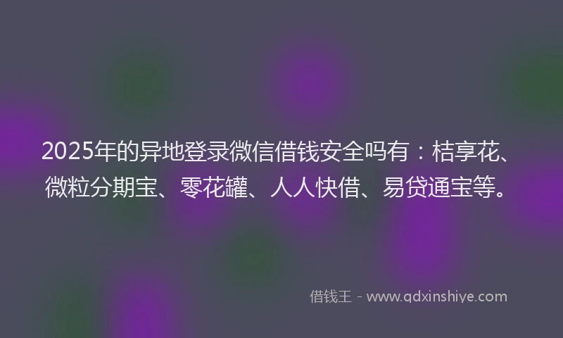 2025年的异地登录微信借钱安全吗有：桔享花、微粒分期宝、零花罐、人人快借、易贷通宝等。
