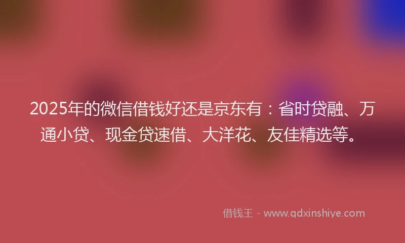 2025年的微信借钱好还是京东有：省时贷融、万通小贷、现金贷速借、大洋花、友佳精选等。