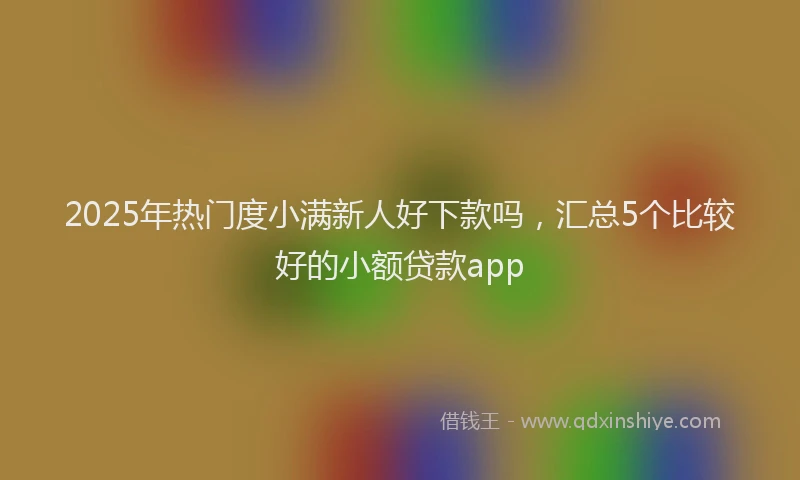 2025年热门度小满新人好下款吗，汇总5个比较好的小额贷款app