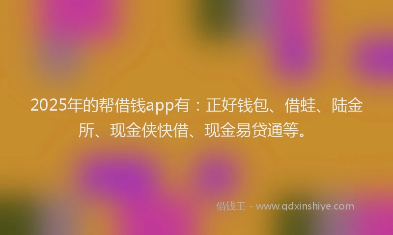 2025年的帮借钱app有：正好钱包、借蛙、陆金所、现金侠快借、现金易贷通等。