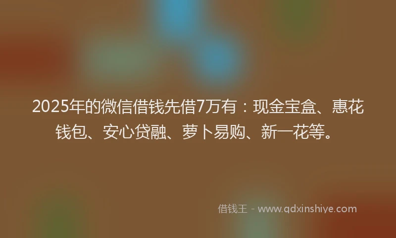 2025年的微信借钱先借7万有：现金宝盒、惠花钱包、安心贷融、萝卜易购、新一花等。