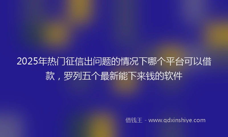 2025年热门征信出问题的情况下哪个平台可以借款，罗列五个最新能下来钱的软件