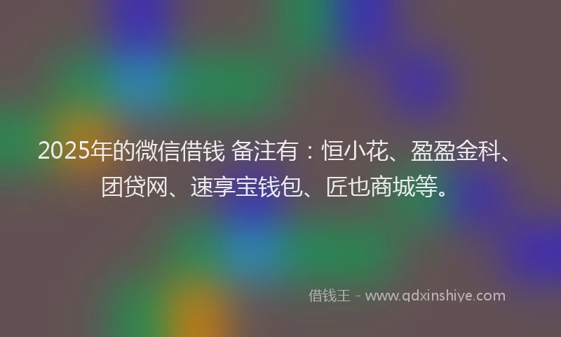 2025年的微信借钱 备注有：恒小花、盈盈金科、团贷网、速享宝钱包、匠也商城等。