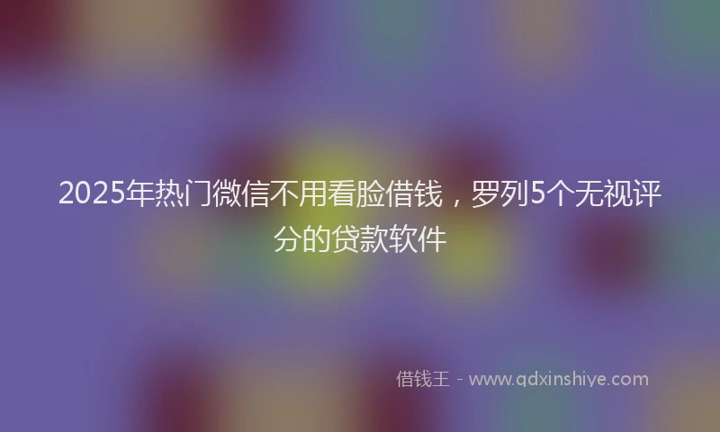 2025年热门微信不用看脸借钱，罗列5个无视评分的贷款软件