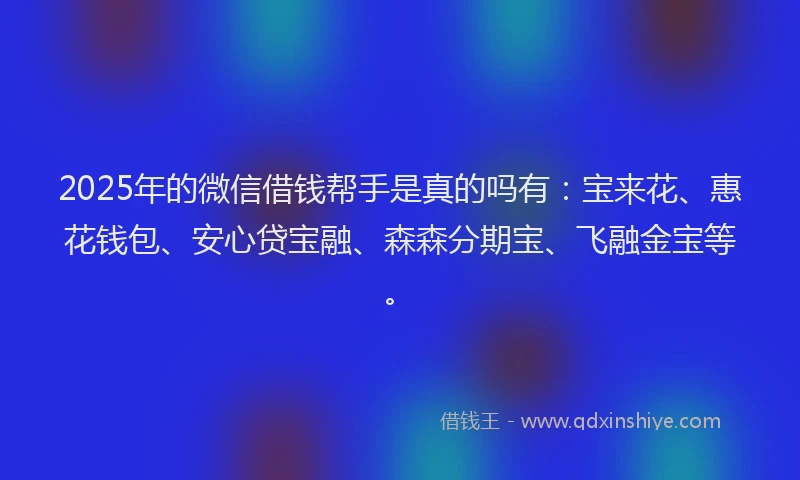2025年的微信借钱帮手是真的吗有：宝来花、惠花钱包、安心贷宝融、森森分期宝、飞融金宝等。