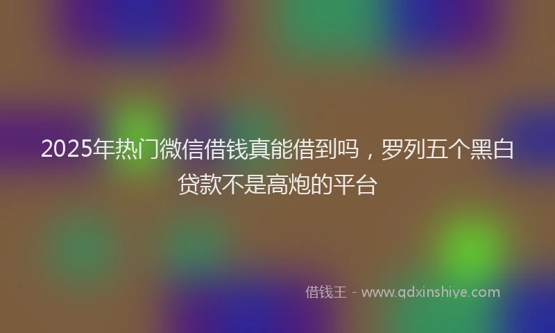 2025年热门微信借钱真能借到吗，罗列五个黑白贷款不是高炮的平台