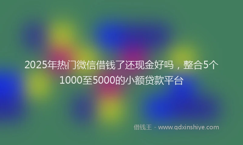 2025年热门微信借钱了还现金好吗，整合5个1000至5000的小额贷款平台