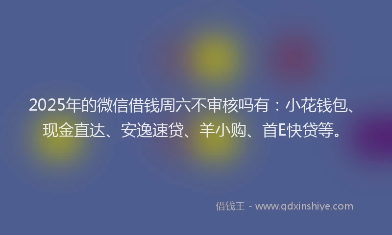 2025年的微信借钱周六不审核吗有：小花钱包、现金直达、安逸速贷、羊小购、首E快贷等。