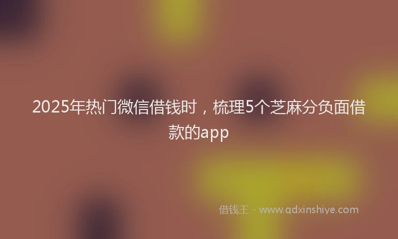 2025年热门微信借钱时，梳理5个芝麻分负面借款的app