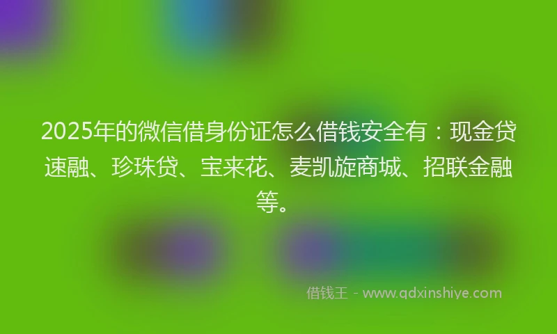 2025年的微信借身份证怎么借钱安全有：现金贷速融、珍珠贷、宝来花、麦凯旋商城、招联金融等。