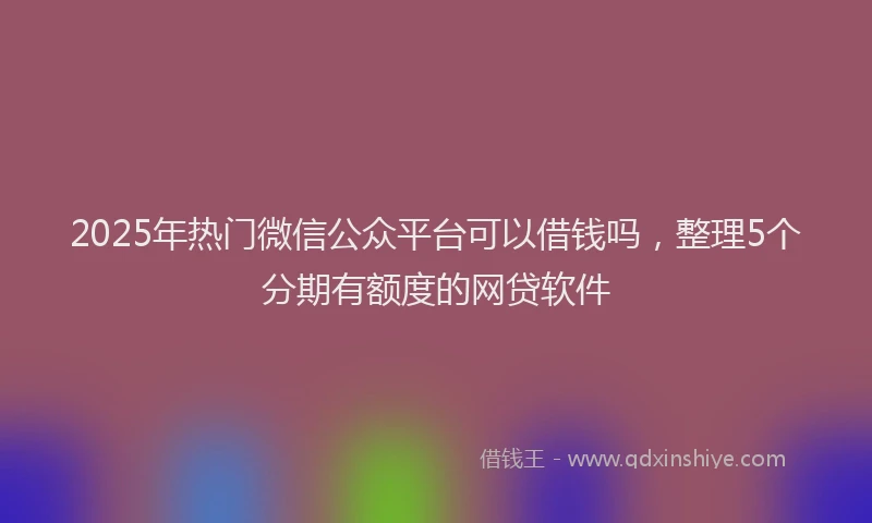 2025年热门微信公众平台可以借钱吗，整理5个分期有额度的网贷软件