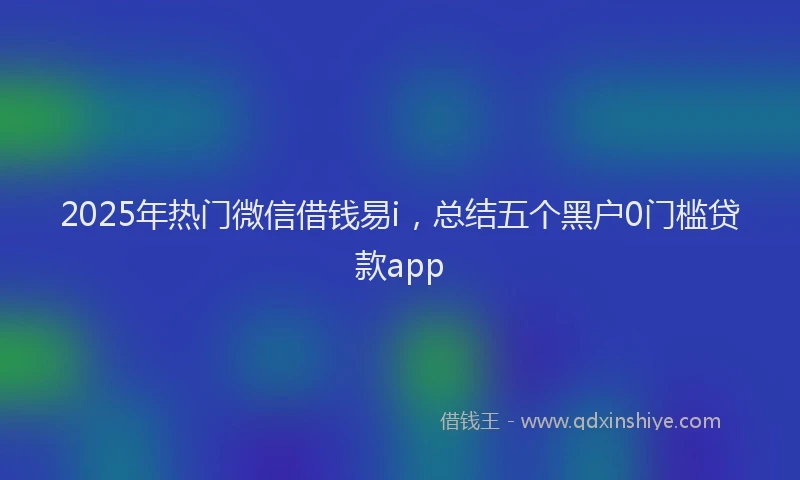 2025年热门微信借钱易i，总结五个黑户0门槛贷款app