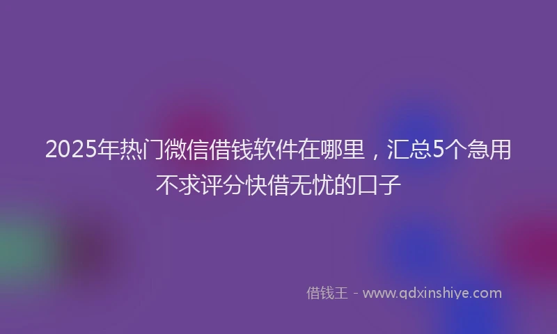 2025年热门微信借钱软件在哪里，汇总5个急用不求评分快借无忧的口子