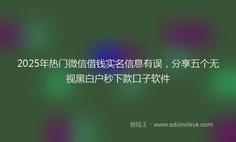 2025年热门微信借钱实名信息有误，分享五个无视黑白户秒下款口子软件