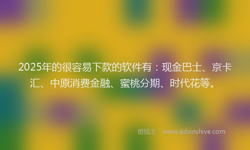 2025年的很容易下款的软件有：现金巴士、京卡汇、中原消费金融、蜜桃分期、时代花等。