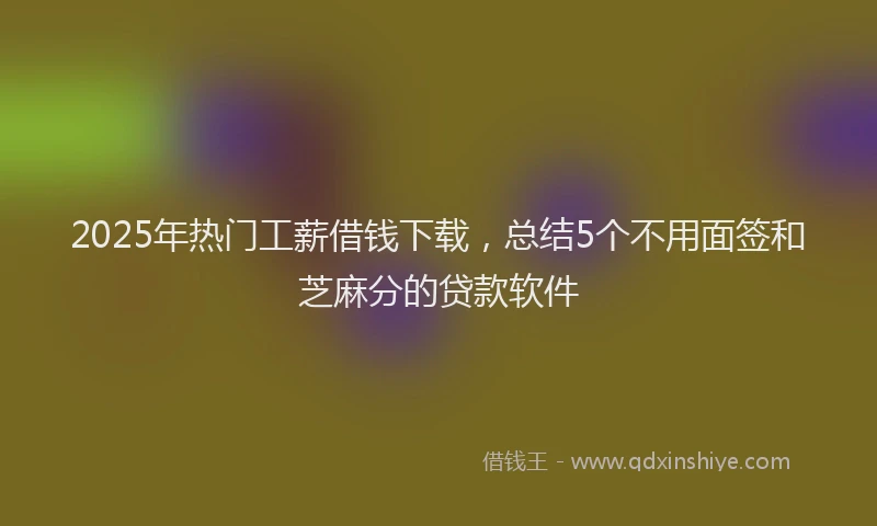 2025年热门工薪借钱下载，总结5个不用面签和芝麻分的贷款软件