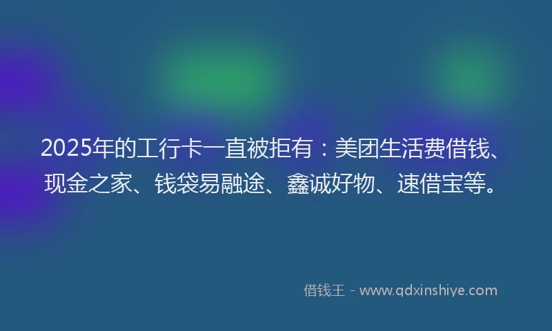 2025年的工行卡一直被拒有:美团生活费借钱、现金之家、钱袋易融途、鑫诚好物、速借宝等。
