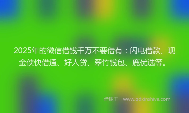 2025年的微信借钱千万不要借有：闪电借款、现金侠快借通、好人贷、翠竹钱包、鹿优选等。