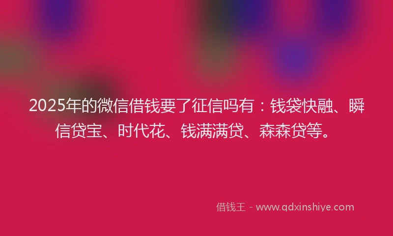 2025年的微信借钱要了征信吗有：钱袋快融、瞬信贷宝、时代花、钱满满贷、森森贷等。