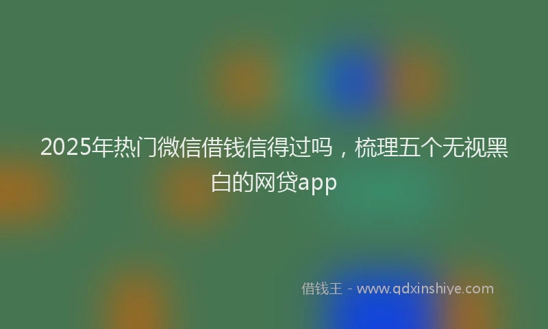 2025年热门微信借钱信得过吗，梳理五个无视黑白的网贷app