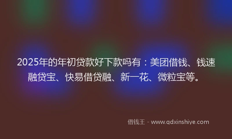 2025年的年初贷款好下款吗有：美团借钱、钱速融贷宝、快易借贷融、新一花、微粒宝等。