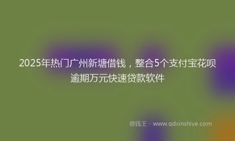 2025年热门广州新塘借钱，整合5个支付宝花呗逾期万元快速贷款软件