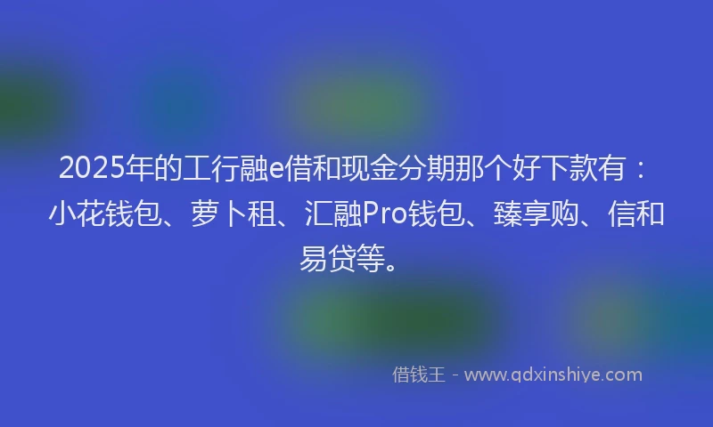 2025年的工行融e借和现金分期那个好下款有：小花钱包、萝卜租、汇融Pro钱包、臻享购、信和易贷等。
