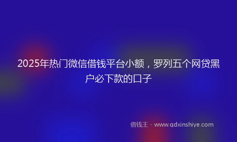 2025年热门微信借钱平台小额，罗列五个网贷黑户必下款的口子