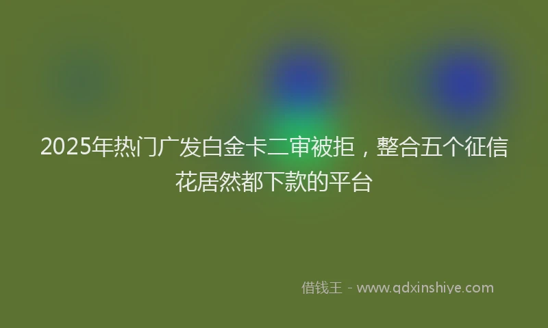 2025年热门广发白金卡二审被拒，整合五个征信花居然都下款的平台